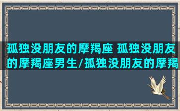 孤独没朋友的摩羯座 孤独没朋友的摩羯座男生/孤独没朋友的摩羯座 孤独没朋友的摩羯座男生-我的网站